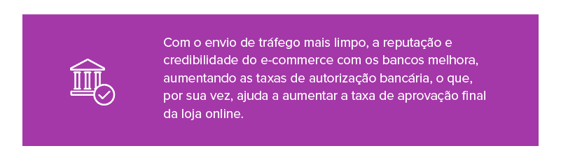 Com o envio de tráfego mais limpo, a reputação e credibilidade do e-commerce com os bancos melhora, aumentando as taxas de autorização bancária, o que, por sua vez, ajuda a aumentar a taxa de aprovação final da loja online. 