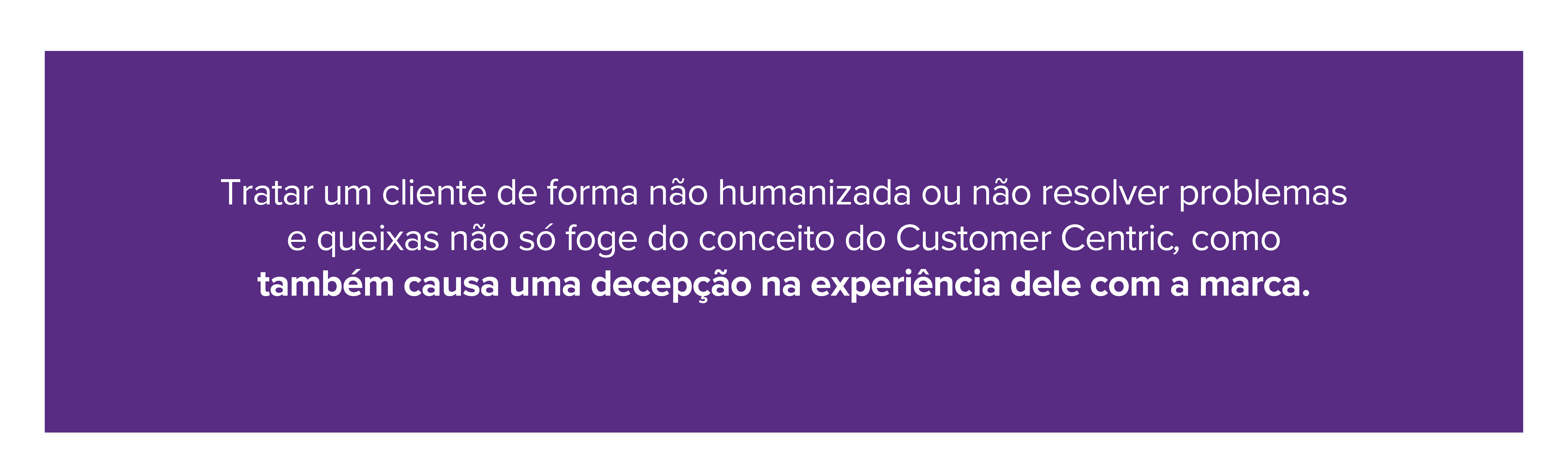 Tratar um cliente de forma não humanizada ou não resolver problemas e queixas não só foge do conceito do Customer Centric, como também causa uma decepção na experiência dele com a marca. 