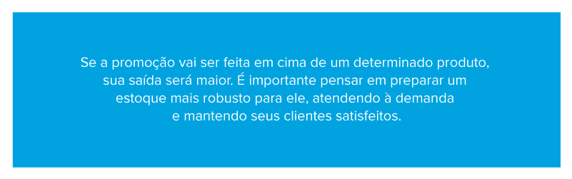 Se a promoção vai ser feita em cima de um determinado produto, sua saída será maior. É importante pensar em preparar um estoque mais robusto para ele, atendendo à demanda e mantendo seus clientes satisfeitos
