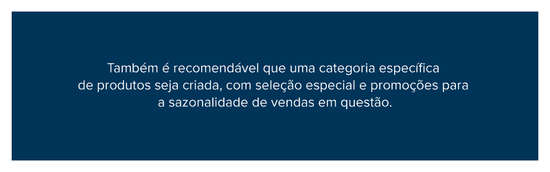 Também é recomendável que uma categoria específica de produtos seja criada, com seleção especial e promoções para a sazonalidade de vendas em questão.