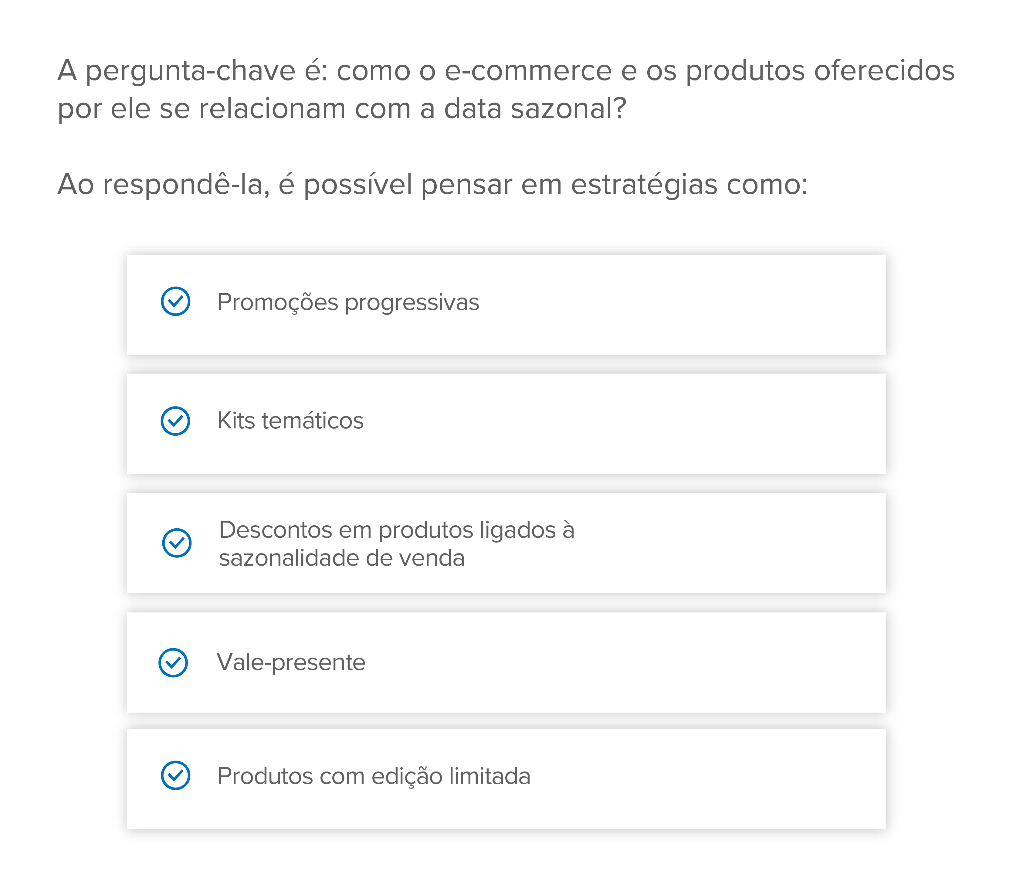 A pergunta-chave é: como o e-commerce e os produtos oferecidos por ele se relacionam com a data sazonal?
Ao respondê-la, é possível pensar em estratégias como:
Promoções progressivas
Kits temáticos
Descontos em produtos ligados à sazonalidade de venda
Vale-presente
Produtos com edição limitada
