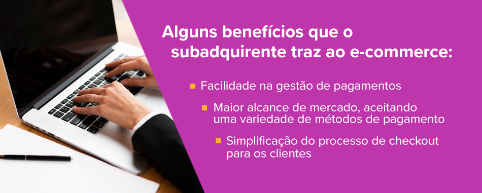 Alguns benefícios que o subadquirente traz ao e-commerce: Facilidade na gestão de pagamentos Maior alcance de mercado, aceitando uma variedade de métodos de pagamento Simplificação do processo de checkout para os clientes 