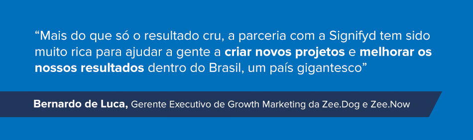 “Mais do que só o resultado cru, a parceria com a Signifyd tem sido muito rica para ajudar a gente a criar novos projetos e melhorar os nossos resultados dentro do Brasil, um país gigantesco.” Bernardo de Luca, Gerente Executivo de Growth Marketing da Zee.Dog e Zee.Now