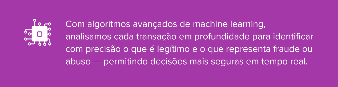 Com algoritmos avan&ccedil;ados de machine learning, analisamos cada transa&ccedil;&atilde;o em profundidade para identificar com precis&atilde;o o que &eacute; leg&iacute;timo e o que representa fraude ou abuso &mdash; permitindo decis&otilde;es mais seguras em tempo real.