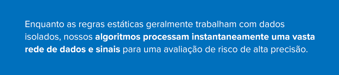 Enquanto as regras est&aacute;ticas geralmente trabalham com dados isolados, nossos algoritmos processam instantaneamente uma vasta rede de dados e sinais para uma avalia&ccedil;&atilde;o de risco de alta precis&atilde;o.