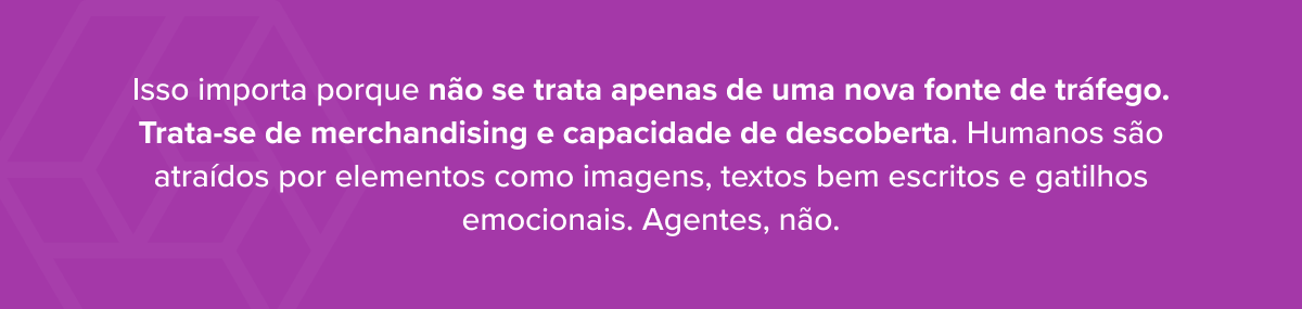 Isso importa porque não se trata apenas de uma nova fonte de tráfego. Trata-se de merchandising e capacidade de descoberta. Humanos são atraídos por elementos como imagens, textos bem escritos e gatilhos emocionais. Agentes, não.