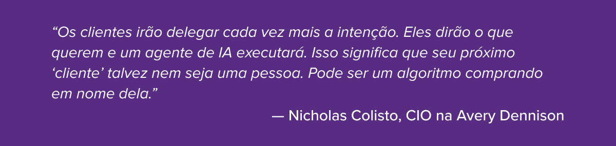 “Os clientes irão delegar cada vez mais a intenção. Eles dirão o que querem e um agente de IA executará. Isso significa que seu próximo ‘cliente’ talvez nem seja uma pessoa. Pode ser um algoritmo comprando em nome dela.”