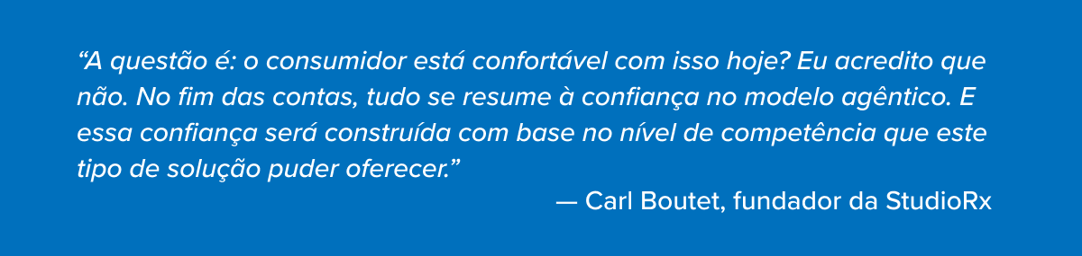 A questão é: o consumidor está confortável com isso hoje? Eu acredito que não. No fim das contas, tudo se resume à confiança no modelo agêntico. E essa confiança será construída com base no nível de competência que este tipo de solução puder oferecer.”