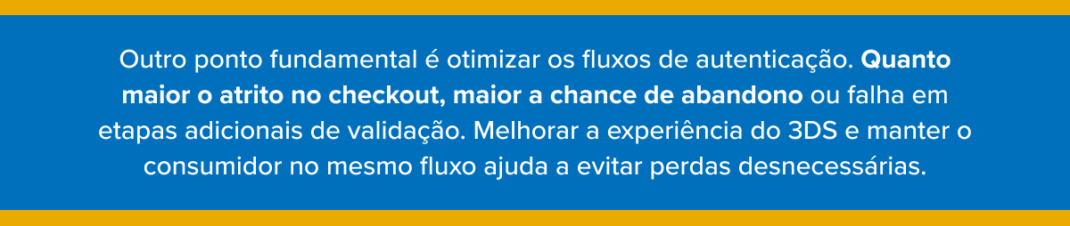 Outro ponto fundamental &eacute; otimizar os fluxos de autentica&ccedil;&atilde;o. Quanto maior o atrito no checkout, maior a chance de abandono ou falha em etapas adicionais de valida&ccedil;&atilde;o. Melhorar a experi&ecirc;ncia do 3DS e manter o consumidor no mesmo fluxo ajuda a evitar perdas desnecess&aacute;rias.