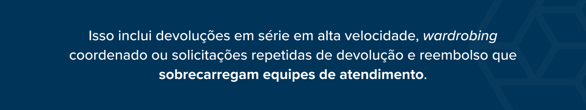 Isso inclui devolu&ccedil;&otilde;es em s&eacute;rie em alta velocidade, wardrobing coordenado ou solicita&ccedil;&otilde;es repetidas de devolu&ccedil;&atilde;o e reembolso que sobrecarregam equipes de atendimento.