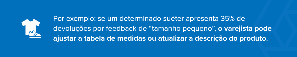 Por exemplo: se um determinado su&eacute;ter apresenta 35% de devolu&ccedil;&otilde;es por feedback de &ldquo;tamanho pequeno&rdquo;, o varejista pode ajustar a tabela de medidas ou atualizar a descri&ccedil;&atilde;o do produto.