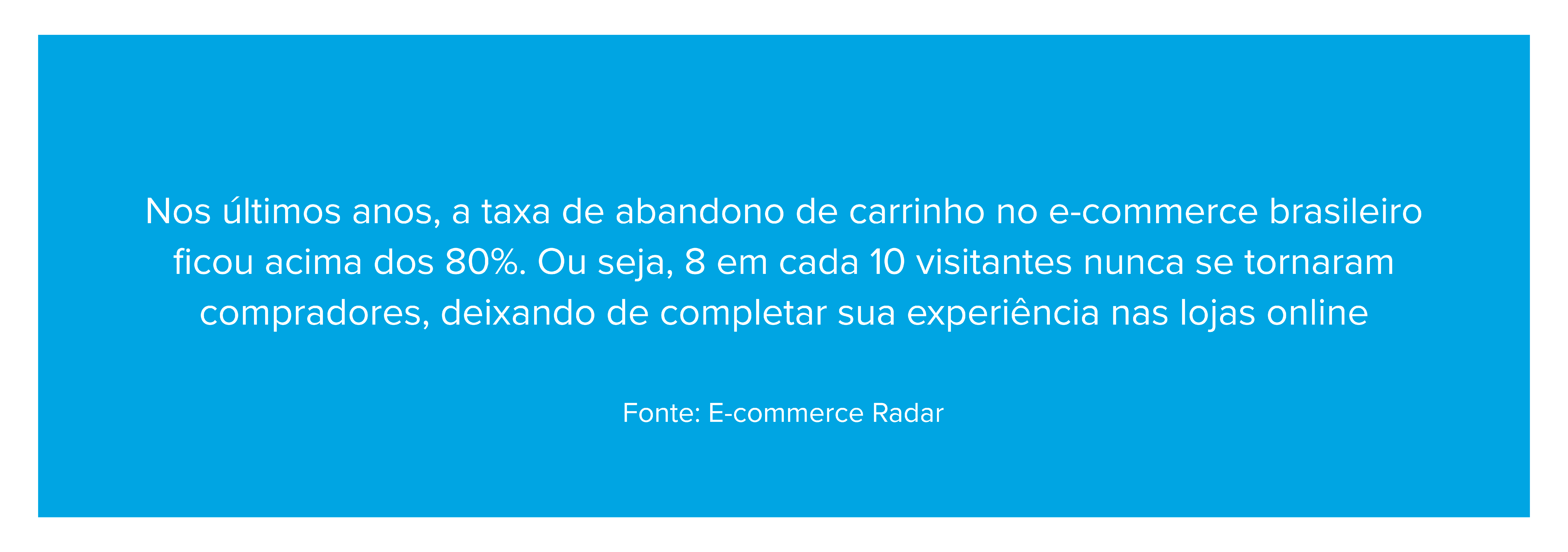 Nos últimos anos, a taxa de abandono de carrinho no e-commerce brasileiro ficou acima dos 80%. Ou seja, 8 em cada 10 visitantes nunca se tornaram compradores, deixando de completar sua experiência nas lojas online Fonte: E-commerce Radar